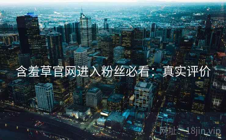 含羞草官网进入粉丝必看：真实评价