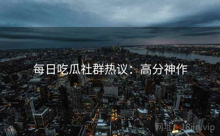每日吃瓜社群热议：高分神作