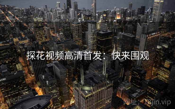 探花视频高清首发：快来围观