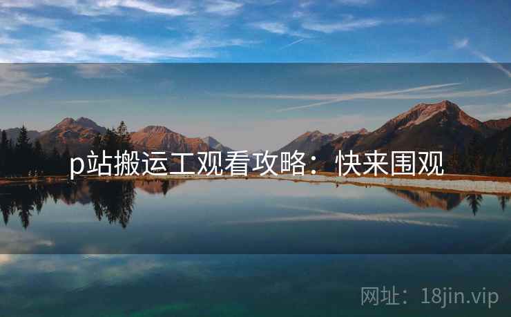 p站搬运工观看攻略：快来围观