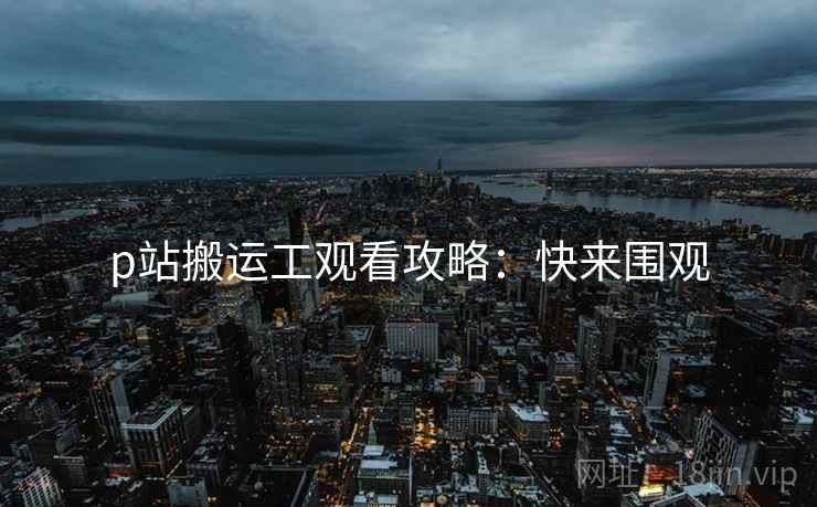 p站搬运工观看攻略：快来围观