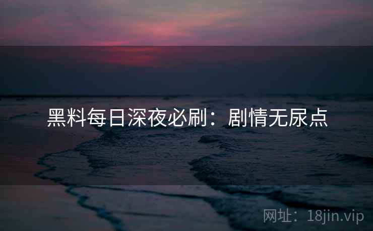 黑料每日深夜必刷：剧情无尿点