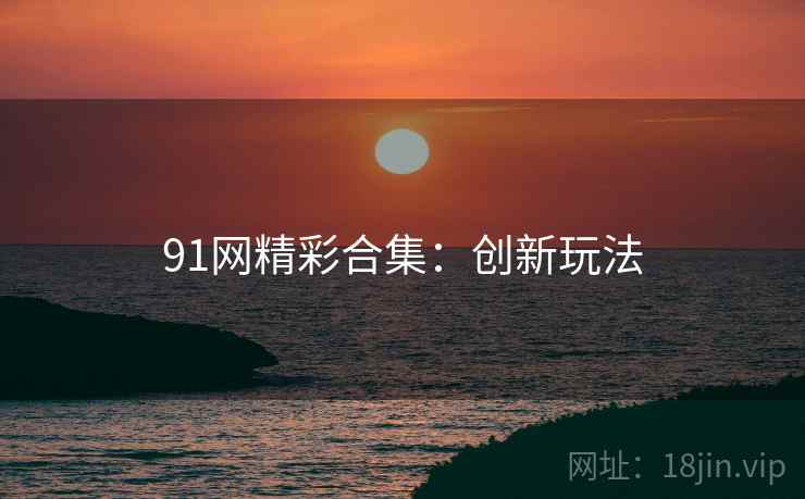 91网精彩合集：创新玩法