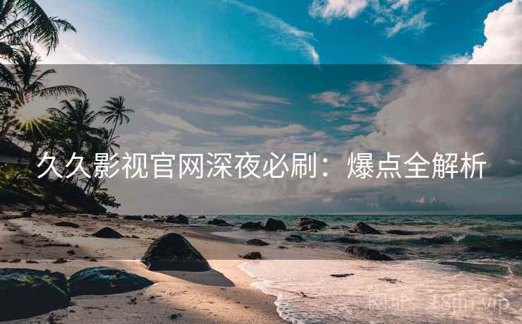久久影视官网深夜必刷：爆点全解析