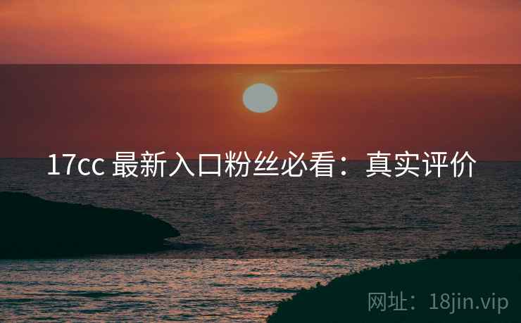 17cc 最新入口粉丝必看：真实评价