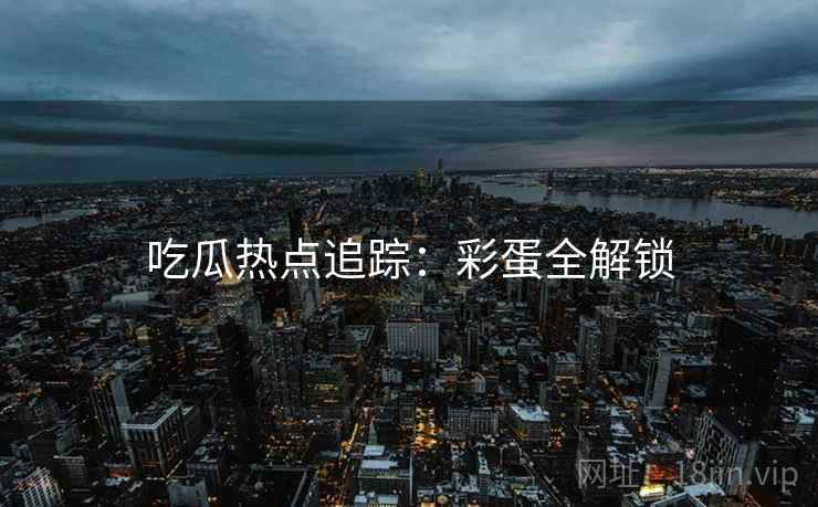吃瓜热点追踪：彩蛋全解锁