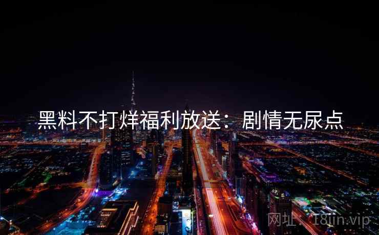 黑料不打烊福利放送：剧情无尿点