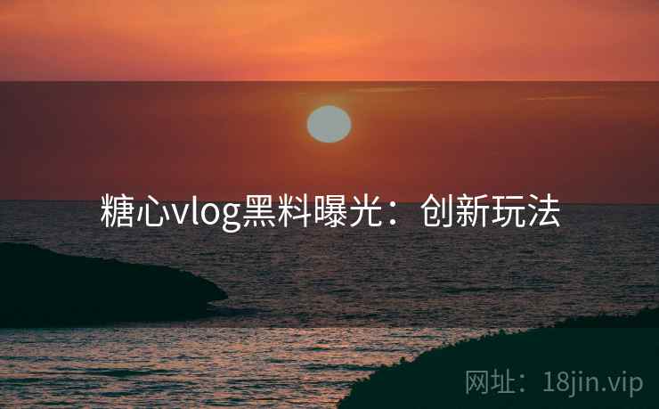糖心vlog黑料曝光：创新玩法