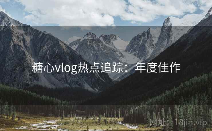 糖心vlog热点追踪：年度佳作
