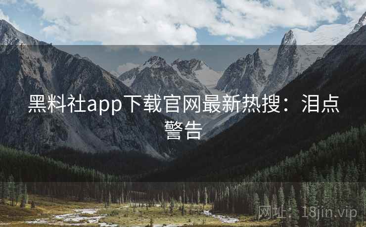 黑料社app下载官网最新热搜：泪点警告
