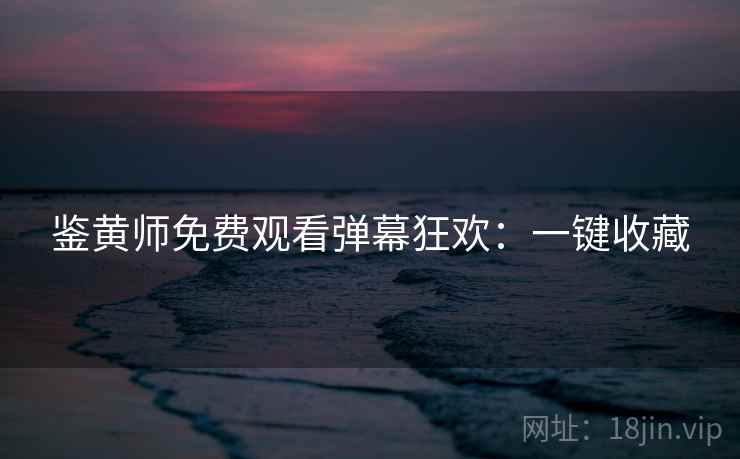 鉴黄师免费观看弹幕狂欢：一键收藏
